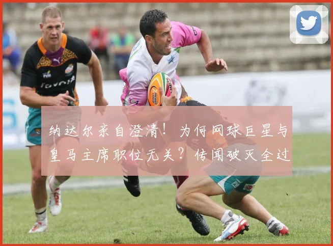 纳达尔亲自澄清！为何网球巨星与皇马主席职位无关？传闻破灭全过程解析
