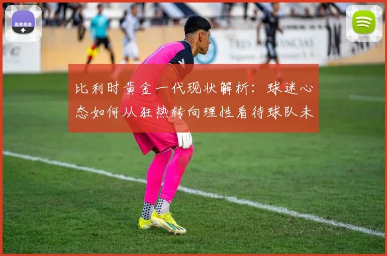 比利时黄金一代现状解析:球迷心态如何从狂热转向理性看待球队未来