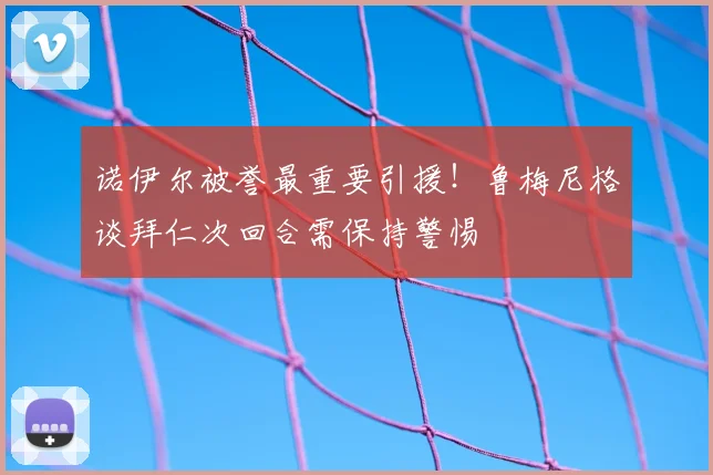 诺伊尔被誉最重要引援!鲁梅尼格谈拜仁次回合需保持警惕