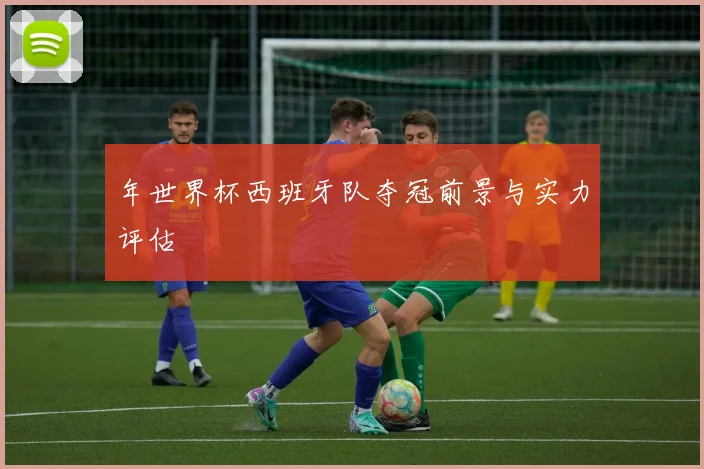 年世界杯西班牙队夺冠前景与实力评估