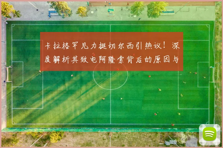卡拉格罕见力挺切尔西引热议!深度解析其致电阿隆索背后的原因与两人交情