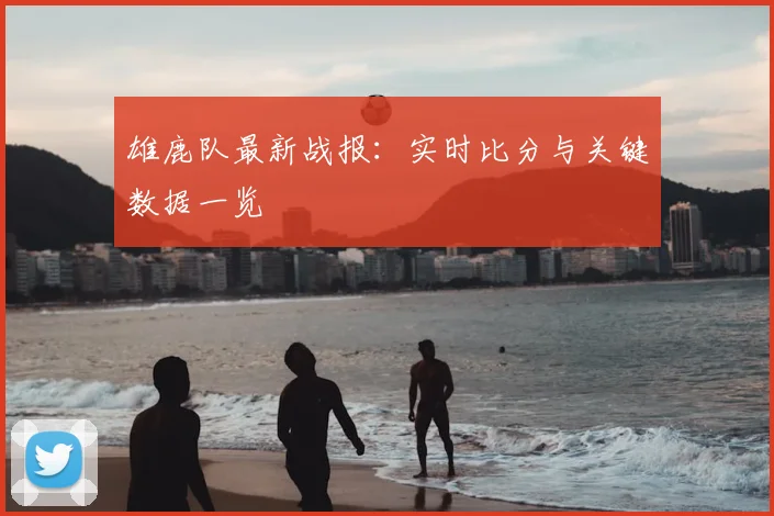 雄鹿队最新战报:实时比分与关键数据一览