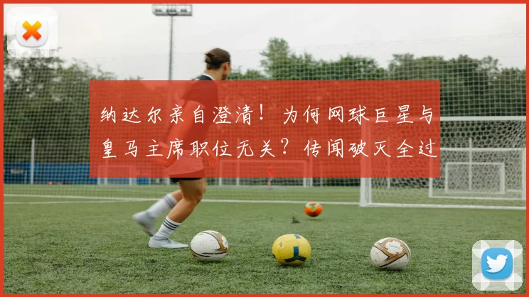 纳达尔亲自澄清！为何网球巨星与皇马主席职位无关？传闻破灭全过程解析
