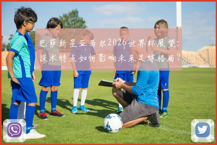巴萨新星亚马尔2026世界杯展望:技术特点如何影响未来足球格局?