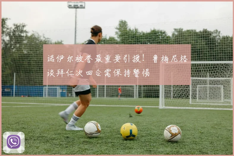 诺伊尔被誉最重要引援！鲁梅尼格谈拜仁次回合需保持警惕