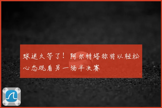 球迷久等了!阿尔特塔称将以轻松心态观看另一场半决赛
