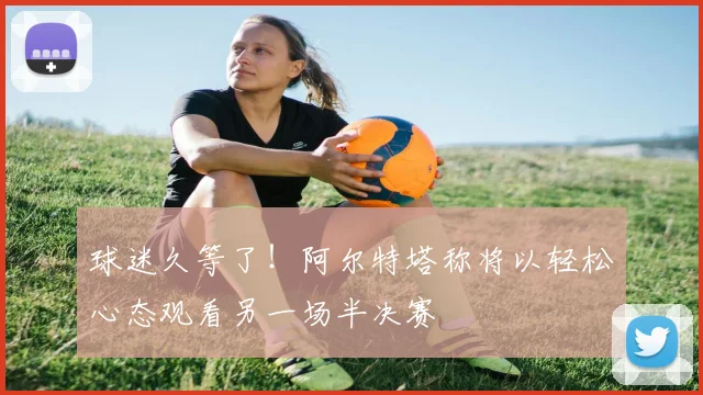 球迷久等了!阿尔特塔称将以轻松心态观看另一场半决赛