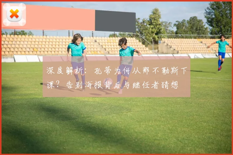 深度解析:孔蒂为何从那不勒斯下课?告别海报背后与继任者猜想