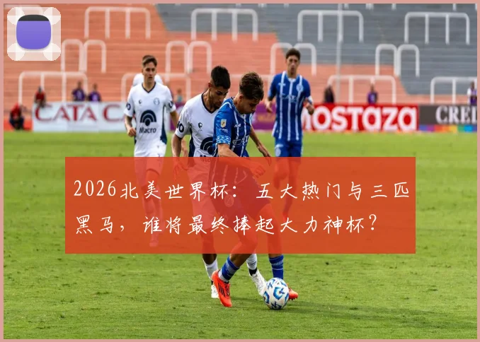 2026北美世界杯:五大热门与三匹黑马,谁将最终捧起大力神杯?